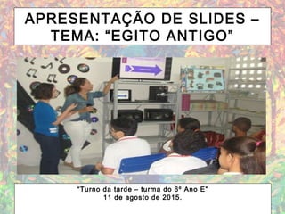 APRESENTAÇÃO DE SLIDES –
TEMA: “EGITO ANTIGO”
“Turno da tarde – turma do 6º Ano E”
11 de agosto de 2015.
 