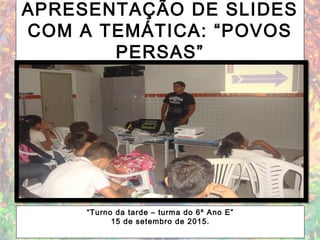 APRESENTAÇÃO DE SLIDES
COM A TEMÁTICA: “POVOS
PERSAS”
“Turno da tarde – turma do 6º Ano E”
15 de setembro de 2015.
 
