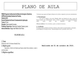 PLANO DE AULA
PIBID-Programa Institucional de Bolsa deIniciação à Docência.
UEPB-Universidade Estadual da Paraíba.
História 2015
Escola Estadual deEnsino Fundamental de Aplicação.
Turma: 6º Ano
Duração: Duasaulas/40 minutos
ProfessorSupervisor: Raimundo Candido Teixeira Junior.
Alunos Bolsistas: Biagio ítalo Ribeiro Grisi Paiva
PLANODEAULA
1.Tema:
Históriasdevida:UmhomemchamadoJesus
2.Objetivogeral:
Apresentar a vida de um homem que buscou ensinar bons costumes, o amor e
umbomcaráter.
3.Objetivosespecíficos:
• Esclarecer que apesar da figura religiosa ele existiu e impactou com seus ensinamentos.
4. Metodologia:
Ler com os alunos a um texto falando sobre sua história de vida e como ele
buscou passar seu conhecimento, após a leitura os alunos escreveriam/desenhariam
sobre como seria sua trajetória onde vivia.
5.Recursos didáticos: Texto introdutório, quadro e atividade de letramento.
6. Avaliação:
Os alunos serão avaliados de forma contínua, observando sua participação e interação
na atividade de Produção Escrita - Representações sobre o pensador Jesus Cristo.
Realizado em 01 de outubro de 2015.
 