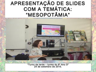 APRESENTAÇÃO DE SLIDES
COM A TEMÁTICA:
“MESOPOTÂMIA”
“Turno da tarde – turma do 6º Ano D”
24 de setembro de 2015.
 