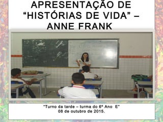 APRESENTAÇÃO DE
“HISTÓRIAS DE VIDA” –
ANNE FRANK
“Turno da tarde – turma do 6º Ano E”
08 de outubro de 2015.
 
