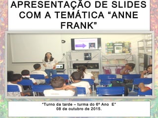APRESENTAÇÃO DE SLIDES
COM A TEMÁTICA “ANNE
FRANK”
“Turno da tarde – turma do 6º Ano E”
08 de outubro de 2015.
 