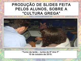 PRODUÇÃO DE SLIDES FEITA
PELOS ALUNOS, SOBRE A
“CULTURA GREGA”
“Turno da tarde – turma do 6º Ano F”
15 de outubro de 2015.
 