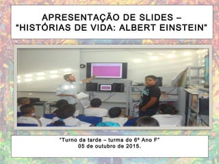 APRESENTAÇÃO DE SLIDES –
“HISTÓRIAS DE VIDA: ALBERT EINSTEIN”
“Turno da tarde – turma do 6º Ano F”
05 de outubro de 2015.
 