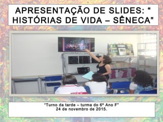 APRESENTAÇÃO DE SLIDES: “
HISTÓRIAS DE VIDA – SÊNECA”
“Turno da tarde – turma do 6º Ano F”
24 de novembro de 2015.
 
