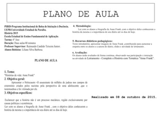 PLANO DE AULA
PIBID-Programa Institucional de Bolsa de Iniciação à Docência.
UEPB-Universidade Estadual da Paraíba.
História 2015
Escola Estadual de Ensino Fundamental de Aplicação.
Turma: 6º Ano
Duração: Duas aulas/40 minutos
Professor Supervisor: Raimundo Candido Teixeira Junior.
Alunos Bolsistas: Liliane Silva Barbosa.
PLANO DE AULA
1. Tema:
"Histórias de vida: Anne Frank"
2. Objetivo geral:
Apresentar o Holocausto -O assassinato de milhões de judeus nos campos de
extermínio criados pelos nazistas pela perspectiva de uma adolescente ,que o
testemunhou e foi vitimada por ele.
3. Objetivos específicos:
· Esclarecer que a história não é um processo mecânico, regido exclusivamente por
causas políticas e econômicas.
· Ler com os alunos a biografia de Anne Frank , com o objetivo deles conhecerem a
história da mesma e a importância do seu diário até os dias de hoje.
4. Metodologia:
Ler com os alunos a biografia de Anne Frank ,com o objetivo deles conhecerem a
história da mesma e a importância do seu diário até os dias de hoje.
5. Recursos didáticos pedagógicos:
Texto introdutório, apresentar imagens de Anne Frank ,contribuindo para aumentar a
empatia entre os alunos e a autora do diário, slides e atividade de letramento.
6. Avaliação:
Os alunos serão avaliados de forma contínua, observando sua participação e interação
na atividade de Letramento - Complete a História com Temática "Anne Frank".
Realizado em 08 de outubro de 2015.
 