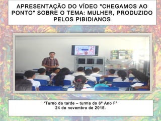 APRESENTAÇÃO DO VÍDEO "CHEGAMOS AO
PONTO" SOBRE O TEMA: MULHER, PRODUZIDO
PELOS PIBIDIANOS
“Turno da tarde – turma do 6º Ano F”
24 de novembro de 2015.
 