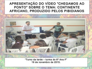 APRESENTAÇÃO DO VÍDEO "CHEGAMOS AO
PONTO" SOBRE O TEMA: CONTINENTE
AFRICANO, PRODUZIDO PELOS PIBIDIANOS
“Turno da tarde – turma do 6º Ano F”
19 de novembro de 2015.
 