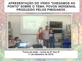APRESENTAÇÃO DO VÍDEO "CHEGAMOS AO
PONTO" SOBRE O TEMA: POVOS INDÍGENAS,
PRODUZIDO PELOS PIBIDIANOS .
“Turno da tarde – turma do 6º Ano D”
11 de dezembro de 2015.
 