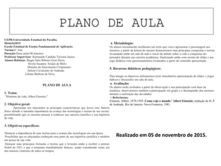 PLANO DE AULA
UEPB-Universidade Estadual da Paraíba.
História2015
Escola Estadual de Ensino Fundamental de Aplicação.
Turma:6º Ano
Duração:Duas aulas/40 minutos
Professor Supervisor: Raimundo Candido Teixeira Junior.
Alunos Bolsistas: Biagio Ítalo Ribeiro Grisi Paiva.
Sívyla Sauanny Araújo de Melo.
Monyke do Nascimento Crispiniano.
Jailson Cavalcante de Andrade.
Liliane Barbosa da Silva.
PLANO DE AULA
1. Tema:
"Histórias de vida, Albert Einstein."
2. Objetivo geral:
Apresentar aos educandos as principais características que levou esse famoso
físico alemão a tamanha importância no avanço das tecnologias e teorias de seu século,
possibilitando que os mesmos passem a conhecer sua carreira cientifica e sua trajetória
de vida.
3. Objetivos específicos:
· Destacar a importância de suas teorias para o avanço das tecnologias em sua época.
· Possibilitar que os educandos conheçam uma parte de sua trajetória cientifica e também
um pouco de sua vida.
· Destacar suas principais formulas e teorias que o levaram então a receber o premio
Nobel de 1921 e que o tornaram mundialmente famoso, sendo considerado como um
dos maiores cientistas de todos os tempos.
· 4. Metodologia:
Os alunos inicialmente receberam um texto que visa a apresentar o personagem aos
mesmos, a partir da leitura do mesmo destacaremos suas principais conquistas e teorias
levantando então em sala de aula o inicio do debate sobre a vida e conquistas do
pensador durante sua carreira acadêmica, finalizando então com mostra de slides e um
jogo didático com questionamentos levantados a partir do conteúdo apresentado.
5. Recursos didáticos pedagógicos:
Para atingir os objetivos utilizaremos texto introdutório apresentação de slides, e jogos
lúdicos e discussões em sala de aula.
6. Avaliação:
Os alunos serão avaliados a partir da observação e sua participação com base na
temática, observaremos também a participação em grupo e o desempenho dos mesmos
durante a realização das atividades.
7. Referências:
Einstein, Albert, 1879-1955. Como vejo o mundo / Albert Einstein; tradução de H. P.
de Andrade. Rio de Janeiro: Nova Fronteira, 1981.
Realizado em 05 de novembro de 2015.
 