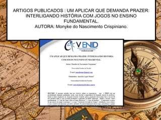 ARTIGOS PUBLICADOS : UM APLICAR QUE DEMANDA PRAZER:
INTERLIGANDO HISTÓRIA COM JOGOS NO ENSINO
FUNDAMENTAL.
AUTORA: Monyke do Nascimento Crispiniano.
 
