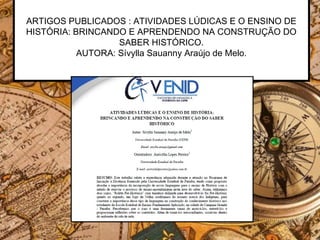 ARTIGOS PUBLICADOS : ATIVIDADES LÚDICAS E O ENSINO DE
HISTÓRIA: BRINCANDO E APRENDENDO NA CONSTRUÇÃO DO
SABER HISTÓRICO.
AUTORA: Sívylla Sauanny Araújo de Melo.
 