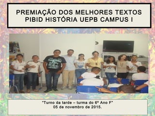 PREMIAÇÃO DOS MELHORES TEXTOS
PIBID HISTÓRIA UEPB CAMPUS I
“Turno da tarde – turma do 6º Ano F”
05 de novembro de 2015.
 