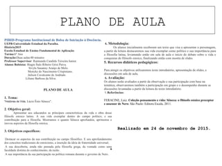 PLANO DE AULA
“
PIBID-Programa Institucional de Bolsa de Iniciação à Docência.
UEPB-Universidade Estadual da Paraíba.
História2015
Escola Estadual de Ensino Fundamental de Aplicação.
Turma:6º Ano
Duração:Duas aulas/40 minutos
Professor Supervisor: Raimundo Candido Teixeira Junior.
Alunos Bolsistas: Biagio Ítalo Ribeiro Grisi Paiva.
Sívyla Sauanny Araújo de Melo.
Monyke do Nascimento Crispiniano.
Jailson Cavalcante de Andrade.
Liliane Barbosa da Silva.
PLANO DE AULA
1. Tema:
"Histórias de Vida, Lúcio Ênio Sêneca".
2. Objetivo geral:
Apresentar aos educandos as principais características da vida e obra desse
filósofo estoico latino. A sua vida exemplar dentro do campo político, e sua
contribuição para a filosofia. Mostramos o quanto Sêneca aprofundou, aprimorou e
inovou aspectos da filosofia estoica.
3. Objetivos específicos:
• Destacar os aspectos da sua contribuição no campo filosófico. E seu aprofundamento
dos conceitos tradicionais do estoicismo, a inserção da ideia de fraternidade universal;
• A sua descoberta, ainda não pensada pela filosofia grega, da vontade como uma
faculdade distinta do conhecimento, da razão.
• A sua importância da sua participação na política romana durante o governo de Nero.
4. Metodologia:
Os alunos inicialmente receberam um texto que visa a apresentar o personagem,
a partir da leitura destacaremos sua vida exemplar como político e sua importância para
a filosofia latina, levantando então em sala de aula o inicio do debate sobre a vida e
conquistas do filósofo estoico, finalizando então com mostra de slides.
5. Recursos didáticos pedagógicos:
Para atingir os objetivos utilizaremos texto introdutório, apresentação de slides, e
discussões em sala de aula.
6. Avaliação:
Os alunos serão avaliados a partir da observação e sua participação com base na
temática, observaremos também a participação em grupo e o desempenho durante as
discussões levantadas a partir da leitura do texto introdutório.
7. Referências:
FERACINE, Luiz. Coleção pensamento e vida: Sêneca: o filósofo estoico preceptor
e assessor de Nero. São Paulo: Editora Escala, 2011.
Realizado em 24 de novembro de 2015.
 