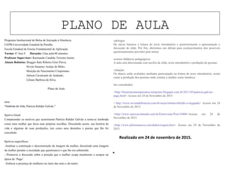 PLANO DE AULA
“
Programa Institucional de Bolsa de Iniciação à Docência.
UEPB-Universidade Estadual da Paraíba.
Escola Estadual de Ensino Fundamental de Aplicação.
Turma: 6º Ano F. Duração: Uma aula/40 minutos.
Professor Supervisor: Raimundo Candido Teixeira Junior.
Alunos Bolsistas: Biaggio Ítalo Ribeiro Grisi Paiva;
Sívyla Sauanny Araújo de Melo;
Monyke do Nascimento Crispiniano.
Jailson Cavalcante de Andrade;
Liliane Barbosa da Silva.
Plano de Aula.
Tema:
"Histórias de Vida, Patrícia Rehder Galvão."
Objetivo Geral:
Compreender os motivos que acarretaram Patrícia Rehder Galvão a torna-se lembrada
como uma mulher que fazia suas próprias escolhas. Discutindo assim, sua história de
vida e algumas de suas produções, tais como seus desenhos e poema que lhe foi
concebido.
Objetivos específicos:
-Analisar a construção e desconstrução da imagem da mulher, discutindo uma imagem
da mulher perante a sociedade que questionava o que lhe era submetido.
- Promover a discussão sobre a posição que a mulher ocupa atualmente e ocupou na
época de ‘Pagu’.
-Enfocar a presença de mulheres no meio das artes e do teatro.
Metodologia:
De início faremos a leitura do texto introdutório e posteriormente a apresentação e
discussão do slide. Por fim, abriremos um debate para esclarecimentos dos possíveis
questionamentos providos pela turma.
Recursos didáticos pedagógicos:
A aula será direcionada com auxílio de slide, texto introdutório e produção de poemas.
Avaliação:
Os alunos serão avaliados mediante participação na leitura do texto introdutório, assim
como a produção dos poemas onde contém a mulher como temática.
Sites consultados:
<http://historiacontemporanea-mlopomo.blogspot.com.br/2011/03/patricia-galvao-
pagu.html> Acesso em 24 de Novembro de 2015.
< http://www.revistadehistoria.com.br/secao/retrato/rebelde-e-engajada> Acesso em 24
de Novembro de 2015.
<http://www.saraivaconteudo.com.br/Entrevistas/Post/10408>Acesso em 24 de
Novembro de 2015.
<http://www.pliniomarcos.com/dados/origens.htm> Acesso em 29 de Novembro de
2015.
Realizado em 24 de novembro de 2015.
 