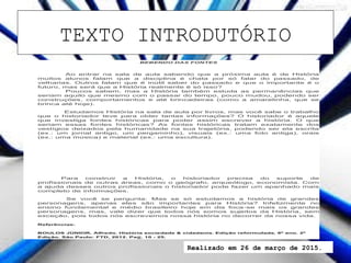 BEBENDO DAS FONTES
Ao entrar na sala de aula sabendo que a próxima aula é de História
muitos alunos falam que a disciplina é chata por só falar do passado, de
velharias. Outros falam que é inútil saber do passado e que o importante é o
futuro, mas será que a História realmente é só isso?
Poucos sabem, mas a História também estuda as permanências que
seriam aquilo que mesmo com o passar do tempo, pouco mudou, podendo ser
construções, comportamentos e até brincadeiras (como a amarelinha, que se
brinca até hoje).
Estudamos História na sala de aula por livros, mas você sabe o trabalho
que o historiador teve para obter tantas informações? O historiador é aquele
que investiga fontes históricas para poder assim escrever a história. O que
seriam essas fontes históricas? As fontes históricas tratam exatamente dos
vestígios deixados pela humanidade na sua trajetória, podendo ser ela escrita
(ex.: um jornal antigo, um pergaminho), visuais (ex.: uma foto antiga), orais
(ex.: uma música) e material (ex.: uma escultura).
Para construir a História, o historiador precisa do suporte de
profissionais de outras áreas, como o geógrafo, arqueólogo, economista. Com
a ajuda desses outros profissionais o historiador pode fazer um apanhado mais
completo de informações.
Se você se pergunta: Mas se só estudamos a história de grandes
personagens, apenas eles são importantes para História? Infelizmente no
ensino fundamental e médio brasileiro hoje em dia foca-se mais os grandes
personagens, mas, vale dizer que todos nós somos sujeitos da História, sem
exceção, pois todos nós escrevemos nossa história no decorrer da nossa vida.
Referências:
BOULOS JÚNIOR, Alfredo. História sociedade & cidadania. Edição reformulada, 6º ano. 2º
Edição. São Paulo: FTD, 2012. Pag. 10 - 25.
TEXTO INTRODUTÓRIO
Realizado em 26 de março de 2015.
 