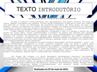 TEXTO INTRODUTÓRIO
Realizado em 07 de maio de 2015.
AS CULTURAS ATRAVÉS DOS TEMPOS
O que é cultura? Aula passada, nós aprendemos um pouco através do jogo da
caixa, alguns exemplos de cultura. Vocês ainda lembram? Cada povo tem sua cultura,
seu jeito de se vestir, se alimentar, de construir moradias, de fazer festa, de agir e de
pensar. Nossa, já pensou se todos fossemos iguais, se todos tivéssemos os mesmos
costumes? Como é que nós iríamos encontrar o ‘‘diferente’’? Cabe a nós pensarmos que
cada cultura tem seu próprio valor e não há cultura superior à outra.
Cada cultura criou seus calendários, contando o ano e o tempo a partir do seu
ponto de vista. Mas, como compreender o tempo? Já parou pra pensar que quando
temos um bichinho de estimação, o quanto ele cresce rapidamente e o quanto sofremos
quando ele morre? Já parou pra pensar que quando estamos em redes sociais ou
viajamos, o quanto o tempo passa rapidamente? Vamos refletir um pouco, se chegarmos
para os nossos pais ou avôs, eles terão a mesma opinião sobre o tempo? Ou somos nós,
que compreendemos dessa maneira?
Dependendo do momento na qual estamos passando, as horas podem ‘‘voar’’ ou
passar lentamente, imaginem a cena: estamos naquela aula na qual é sobre uma
disciplina que não gostamos muito, percebem o quanto o tempo passa devagar? Agora,
imaginem aquela disciplina que gostamos, percebem o quanto passa rápido o tempo?
Estamos lidando com o tempo a todo momento, um exemplo disso? quando nós
acordamos mesmo que cansados com o nosso despertador. Isso é o que chamamos de
tempo cronológico, aquele que é controlado por relógio e horários.
Ao longo do tempo, os seres humanos dominaram técnicas, inventaram
ferramentas, agricultura, música, pintura, fazendo assim a História. Esse é o tempo que
denominamos como tempo histórico, a cada dia surgem novas invenções, novas ideias.
Porém, vamos pensar agora: E quanto a História, como ficaria a divisão de tempo? Se
seguirmos a divisão tradicional da História, teremos: Pré-História, Idade Antiga; Idade
Média; Idade Moderna; Idade Contemporânea. No entanto, ainda vivenciamos
permanências de cada idade da História.
 