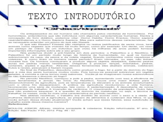 TEXTO INTRODUTÓRIO
Realizado em 19 de maio de 2015.
"OsNossosAntepassados"
Os antepassados do ser humano são chamados pelos cientistas de hominídeos. Por
hominídeos, entendemos que são indivíduos com algumas características humanas. Dentre a
concepção do livro didático, podemos citar: Homo Habilis; Homo Erectus; Homo sapiens
neanderthalensis e o Homo Sapiens Sapiens. Mas para sabermos dessas características, faz-
se necessário entender um pouco do que são fósseis.
O que são fósseis? Fósseis são vestígios ou restos petrificados de seres vivos, tanto
animais como vegetais que viveram há muito tempo, como por exemplo: Um dente, um osso,
um pedaço de crânio de um indivíduo que viveu há milhares de anos podem fornecer
importantes informações sobre ele e seu grupo.
Nós podemos dividir a pré-história em dois períodos: o Paleolítico e o Neolítico. O
Paleolítico foi um período muito longo da história da humanidade, no qual os homens
sobreviveram da caça, da pesca e da coleta vegetal, ficando conhecidos como caçadores e
coletores. E como eram os homens nesse período? Eram nômades, ou seja, não tinham
moradia fixa. Os homens começaram a produzir alguns objetos desejados, batendo pedras
duras em pedras menos resistentes, chegando a produzir: lanças, machados, pedras,
cortantes, arpões e agulhas. Através dessas ferramentas eles abatiam animais, coletavam
frutos e raízes, pescavam e faziam roupas.
No final do Paleolítico, descobriu como produzir o fogo, foi a partir do domínio do fogo
que a vida dos seres humanos mudou muito. Pois tornou-se possível sobreviver em regiões
geladas, a comida a carne tornou mais saborosa. Vocês já se imaginaram nossa sobrevivência
se não tivéssemos o domínio do fogo?
No período Neolítico, começou a polir a pedra, aumentando com isso a eficiência de
suas ferramentas e armas. No início do Neolítico, houve uma maior ênfase para o
desenvolvimento da agricultura, pois as temperaturas se elevaram e os animais acostumados
com o clima frio desaparecem. A prática da agricultura revolucionou a vida humana,
favorecendo uma série de mudanças, tais como: A sedentarização; A descoberta de novos
instrumentos de trabalho; A invenção da cerâmica; O crescimento da população. Outro fator
que não podemos esquecer, é a questão do domínio da metalurgia, ou seja, a técnica de
trabalhar os metais, onde foi mais uma característica do período neolítico.
Nas aldeias neolíticas, o trabalho era dividido de acordo com o sexo e a idade. As
mulheres dedicavam-se à agricultura, ao preparo de alimentos e cuidavam dos filhos. O que
vocês acham dessa divisão atualmente? Vocês acham que esses fatores, essa subdivisão do
trabalho existe dessa mesma maneira?
Referências:
BOULOS JÚNIOR, Alfredo. História sociedade & cidadania. Edição reformulada, 6º ano. 2º
Edição. São Paulo: FTD, 2012. Pag. 46 - 57.
 