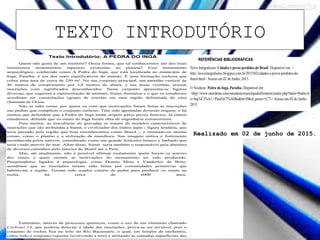 TEXTO INTRODUTÓRIO
Texto Introdutório: A PEDRA DO INGÁ
Quem não gosta de um mistério? Dessa forma, que tal conhecermos um dos mais
misteriosos monumentos rupestres existentes no planeta? Esse monumento
arqueológico, conhecido como A Pedra do Ingá, que está localizada no município de
Ingá, Paraíba, é um dos mais significativos do mundo. É uma formação rochosa que
cobre uma área de cerca de 250 m². No seu conjunto principal, um paredão vertical de
46 metros de comprimento por 3,8 metros de altura, e nas áreas vizinhas, possue
inscrições com significados desconhecidos. Neste conjunto apresenta-se figuras
diversas, que sugerem a representação de animais, frutas, humanos e o que os estudiosos
acreditam ser constelações (grupo de estrelas em uma região delimitada do céu)
chamada de Órion.
Não se sabe como, por quem ou com que motivações foram feitas as inscrições
nas pedras que compõem o conjunto rochoso. Têm sido apontadas diversas origens, e há
muitos que defendem que a Pedra do Ingá tenha origem pelos povos fenícios. Já outros
estudiosos, defende que os sinais do Ingá foram obra de engenharia extraterrestre.
Para muitos, as insculturas ali gravadas se tratam de modelos característicos de
inscrições que são atribuídas a Sumé, o civilizador dos índios tupis - figura lendária, que
teria passado pela região que hoje reconhecemos como Brasil -, e ensinado-os muitas
coisas, como o plantio e a utilização da mandioca. Sua imagem mítica é fortemente
reconhecida pelos nativos, considerado como um grande feiticeiro branco e barbado que
teria vindo através do mar. Além disso, Sumé seria também o responsável pela abertura
de diversos caminhos pelo interior do Brasil até o Peru.
Mas, até atualmente, não é possível afirmar exatamente quem foram os autores
dos sinais e quais seriam as motivações do monumento ter sido produzido.
Pesquisadores ligados à arqueologia, como Dennis Mota e Vanderley de Brito,
acreditam que as inscrições teriam sido feitas por comunidades primitivas que
habitavam a região. Teriam sido usados cinzéis de pedra para produzir os sinais na
rocha, há cerca de 6000 anos.
Entretanto, através de processos químicos, como o uso de um elemento chamado
Carbono 14, que poderia detectar a idade das inscrições, prova-se ser inviável, pois o
conjunto de rochas fica no leito do Rio Bacamarte, o qual, em tempos de enchentes,
cobre todo o conjunto rupestre revolvendo a terra e atritando as camadas superficiais das
REFERÊNCIAS BIBLIOGRÁFICAS
Novo Integralismo. Cidades e povos perdidos do Brasil. Disponível em: <
http://novointegralismo.blogspot.com.br/2015/02/cidades-e-povos-perdidos-do-
brasil.html> Acesso em 02 de Junho, 2015.
O Nordeste. Pedra do Ingá, Paraíba. Disponível em:
<http://www.onordeste.com/onordeste/enciclopediaNordeste/index.php?titulo=Pedra+d
o+Ing%C3%A1,+Para%C3%ADba&ltr=P&id_perso=5171> Acesso em 02 de Junho,
2015.
Realizado em 02 de junho de 2015.
 