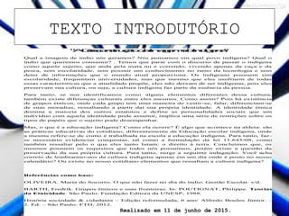 TEXTO INTRODUTÓRIO
"ADesconstruçãodaImagemdoIndígena"
Qual a imagem de índio nós geramos? Nós pensamos em qual povo indígena? Qual o
índio que queremos consumir? . Temos que parar com o discurso de passar o indígena
como aquele sujeito, que anda pela mata nu e correndo, vivendo apenas da caça e da
pesca, sem escolaridade, sem possuir um conhecimento no ramo da tecnologia e sem
deter de informações que o mundo atual proporciona. Os indígenas possuem sim
escolaridade, frequentam universidades, mas que mesmo que eles usufruem de todas
essas características que a atualidade propõe, eles não deixam de ser indígenas, pois eles
preservam sua cultura, ou seja, a cultura indígena faz parte da essência da pessoa.
Para tanto, se nos identificamos como alguns elementos diferentes dessa cultura,
também existe diferenças culturais entre eles mesmos. Como assim? Pois há existência
de grupos étnicos, onde cada grupo tem uma maneira de vestir-se, falar, diferenciam-se
de suas moradias, ressaltando a partir dai sua própria identidade. A identidade étnica
domina a maioria dos outros estatutos e define as personalidades sociais que um
indivíduo com aquela identidade pode assumir, implica uma série de restrições sobre os
tipos de papéis que o sujeito pode desempenhar.
Mas, o que é a educação indígena? Como ela ocorre? É algo que acontece na aldeia: são
as práticas educativas do cotidiano, diferentemente da Educação escolar indígena, onde
a mesma refere-se de como é trabalhada na escola a educação indígena. Para tanto, faz-
se necessário evidenciar conquistas, tal como a formulação da lei 11.645/08, como
também ressaltar pelo o que eles tanto lutam: o direito à terra. Concluímos que, os
mesmos possuem os requisitos que todos nós possuímos, porém existe a questão da
preservação da sua própria cultura. Para tanto, surge a seguinte indagação: Você acha
correto de lembrarmo-nos da cultura indígena apenas em um dia onde é posto no nosso
calendário? Ou existe no nosso cotidiano elementos que ressaltam a cultura indígena?
Referências como base:
OLIVEIRA. Maria do Socorro. O que não fazer no dia do índio. Gestão Escolar. s/d.
BARTH, Fredrik. Grupos étnicos e suas fronteiras. In: POUTIGNAT, Philippe. Teorias
da Etnicidade. São Paulo: Fundação Editora da UNESP, 1988.
História sociedade & cidadania – Edição reformulada, 6 ano/ Alfredo Boulos Júnior. –
2. Ed. – São Paulo: FTD, 2012.
Realizado em 11 de junho de 2015.
 