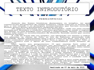 TEXTO INTRODUTÓRIO
PERMANÊNCIAS
Através das fontes históricas destacamos os templos, no qual
conservavam documentos de caráter histórico. Onde estavam os nomes dos
reis, o seu reinado e os principais acontecimentos que haviam ocorrido.
Porém, pouco desses documentos chegaram até nós.
Os egípcios deixaram escritos em hieróglifos, onde era uma escrita
formada por desenhos e símbolos, ficaram gravados como sendo o registro
dos faraós, as suas batalhas suas crenças e religiosidade. Porém, não temos
diante mão todos os acontecimentos da História, fazendo assim que ocorra
inúmeras lacunas.
A vida do Faraó não era simples, sua obrigação era manter a ordem
dos planetas, as cheias do Nilo, as leis da natureza, possuindo toda
autoridade. Sendo representante para o povo como um deus, mas será se o
Faraó controlava absolutamente tudo? Sem o apoio de ninguém? Não, o
mesmo contava com o apoio de seus colaboradores (seus homens de
confiança).
Mas, agora nos perguntamos: O que sucinta bem sobre a
religiosidade egípcia? Que costumes nós possuímos? O que acarreta do
mundo egípcio no mundo da moda? Abordamos duas questões entre tantas
outras como fator primordial, sendo: a beleza e a religiosidade.
Primeiramente, a morte de Osíris é um dos mais importantes eventos
da mitologia egípcia. O mito de Osíris ilustra bem a religiosidade dos
egípcios, a ponto de terem-se decidido a erigir túmulos e templos em
homenagem à morte e a vida no outro mundo. Percebemos que a religião
teve papel importante, sendo na questão de justiça, de poder e no pós-
morte. No entanto, ainda possuímos essa crença com o cuidado com o
corpo, com o velório, ou seja, o culto aos mortos.
Outro fator que as mulheres utilizam bastante e teve como ponto de
origem no Egito, é maquiagem. A beleza, a moda ultrapassada perante os
séculos. O uso dos cosméticos tanto pelos faraós, ao mais simples
camponês assim como nas estátuas de seus deuses e deusas.
Realizado em 07 de maio de 2015.
 