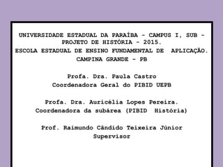 UNIVERSIDADE ESTADUAL DA PARAÍBA - CAMPUS I, SUB -
PROJETO DE HISTÓRIA - 2015.
ESCOLA ESTADUAL DE ENSINO FUNDAMENTAL DE APLICAÇÃO.
CAMPINA GRANDE - PB
Profa. Dra. Paula Castro
Coordenadora Geral do PIBID UEPB
Profa. Dra. Auricélia Lopes Pereira.
Coordenadora da subárea (PIBID História)
Prof. Raimundo Cândido Teixeira Júnior
Supervisor
 