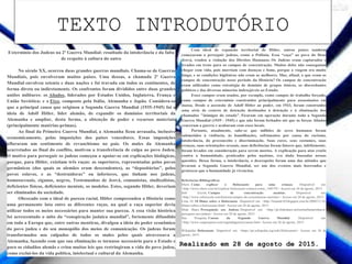 TEXTO INTRODUTÓRIO
Realizado em 28 de agosto de 2015.
Extermínio dos Judeus na 2ª Guerra Mundial: resultado da intolerância e da falta
de respeito à cultura do outro
No século XX, ocorreu duas grandes guerras mundiais. Chama-se de Guerras
Mundiais, pois envolveram muitos países. Uma dessas, a chamada 2ª Guerra
Mundial envolveu setenta e duas nações e foi travada em todos os continentes, de
forma direta ou indiretamente. Os confrontos foram divididos entre duas grandes
uniões militares: os Aliados, liderados por Estados Unidos, Inglaterra, França e
União Soviética; e o Eixo, composto pela Itália, Alemanha e Japão. Considera-se
que a principal causa que originou a Segunda Guerra Mundial (1935-1945) foi a
ideia de Adolf Hitler, líder alemão, de expandir os domínios territoriais da
Alemanha e ampliar, desta forma, a obtenção de poder e recursos materiais
(principalmente matérias-primas).
Ao final da Primeira Guerra Mundial, a Alemanha ficou arrasada, inclusive
economicamente, pelas imposições dos países vencedores. Essas imposições
afloraram um sentimento de revanchismo no país. Os males da Alemanha
acarretados ao final do conflito, motivou a transferência de culpa ao povo Judeu.
O motivo para perseguir os judeus começou a apoiar-se em explicações biológicas,
porque, para Hitler, existiam três raças: as superiores, representadas pelos povos
germânicos (dos quais os alemães eram descendentes), as “depositárias”, pelos
povos eslavos, e as “destruidoras” ou inferiores, que tinham nos judeus,
homossexuais, ciganos, negros, Testemunhas de Jeová, comunistas, sindicalistas,
deficientes físicos, deficientes mentais, os modelos. Estes, segundo Hitler, deveriam
ser eliminados da sociedade.
Obcecado com o ideal de pureza racial, Hitler compreendeu a História como
uma permanente luta entre as diferentes raças, na qual a raça superior devia
utilizar todos os meios necessários para manter sua pureza. A essa visão histórica
foi acrescentado o mito da “conspiração judaica mundial”, fortemente difundido
em toda a Europa que, entre outras mentiras, divulgou a ideia do poder econômico
do povo judeu e do seu monopólio dos meios de comunicação. Os judeus foram
transformados nos culpados de todos os males pelos quais atravessava a
Alemanha, fazendo com que sua eliminação se tornasse necessário para o Estado e
para os cidadãos alemãs e criou muitas leis que restringiram a vida do povo judeu,
como excluí-los da vida política, intelectual e cultural da Alemanha.
Com ideal de expansão territorial de Hitler, outros países também
começaram a perseguir judeus, como a Polônia. Essa “caça” ao povo do Deus
Jeová, rendeu a violação dos Direitos Humanos. Os Judeus eram capturados e
levados em trens para os campos de concentração. Muitos deles não conseguiam
chegar com vida, pois morriam com doenças e fome, porque a viagem era muito
longa, e as condições higiênicas não eram as melhores. Mas, afinal, o que eram os
campos de concentração nesse período da História? Os campos de concentração
eram utilizados como estratégia de domínio de grupos étnicos, os discordantes
políticos e das diversas minorias indesejáveis ao Estado.
Esses campos eram usados, por exemplo, como campos de trabalho forçado,
como campos de extermínio construídos principalmente para assassinatos em
massa. Desde a ascensão de Adolf Hitler ao poder, em 1933, foram construídos
uma série de centros de detenção destinados à detenção e à eliminação dos
chamados "inimigos do estado". Ficaram em operação durante toda a Segunda
Guerra Mundial (1939 - 1945) e que não foram fechados até que as forças Aliadas
venceram a guerra e acabaram com esses locais.
Portanto, atualmente, sabe-se que milhões de seres humanos foram
submetidos à violência, às humilhações, sofrimentos por causa do racismo,
intolerância, do preconceito e discriminação. Suas cores, seus costumes, suas
crenças, suas orientações sexuais, suas deficiências foram fatores que, infelizmente,
foram levados em consideração para serem mortos. A explicação para atos cruéis
contra a humanidade, praticados pelos nazistas, era dada baseadas nessas
questões. Dessa forma, a intolerância, o desrespeito foram uma das atitudes que
levaram a Segunda Guerra Mundial, ser um dos eventos mais horrendos e
grotescos que a humanidade já vivenciou.
Referências Bibliográficas
Ehow. Como explicar o Holocausto para uma criança. Disponível em:
<http://www.ehow.com.br/explicar-holocausto-crianca-como_144579/> Acesso em 26 de agosto, 2015.
Info Escola. Campos de concentração nazistas. Disponível em:
<http://www.infoescola.com/historia/campos-de-concentracao-nazistas/> Acesso em 28 de agosto, 2015.
Lista 10. 10 filmes sobre o Holocausto. Disponível em: <http://listasde10.blogspot.com.br/2009/11/10-
filmes-sobre-o-holocausto.html> Acesso em 26 de agosto, 2015.
Slide Share. Perseguição aos Judeus. Disponível em: <http://pt.slideshare.net/turma9amarinhas/a-
perseguio-aos-judeus> Acesso em 28 de agosto, 2015.
Sua Pesquisa. Causas da Segunda Guerra Mundial. Disponível em:
<http://www.suapesquisa.com/segundaguerra/causas.htm> Acesso em 26 de agosto, 2015.
Wikipédia. Holocausto. Disponível em: <https://pt.wikipedia.org/wiki/Holocausto> Acesso em 26 de
agosto, 2015.
 