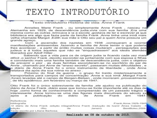 Texto introdutório História de vida: Anne Frank
Annelies Marie Frank , ou simplesmente Anne Frank , nasceu na
Alemanha em 1929, de descendência judia,vivia com sua família ;Era uma
menina como as outras ,brincava e ia a escola ,gostava de ler e escrever já que
biblioteca era algo que fazia parte da família Frank ,Anne tinha uma irmã mais
velha chamada Margot ,Edith sua mãe e Otto seu pai a quem Anne possuía um
grande apreço.
Com a ascensão dos nazistas em 1938 ,começaram a ocorrer
manifestações antissemitas ,fazendo a família de Anne temer o que poderia
lhes acontecer , a partir de então muitas coisas mudaram , perseguições aos
judeus e á todos aqueles que não se "enquadrassem" aos ideais alemães
liberados por Adolf Hitler .
Sabendo que a vida para os de origem judia ia ficando cada vez mais
difícil ,o senhor Frank ,decidiu esconder-se juntamente com sua esposa e filhas
e convidando mais uma família também de descendência judia, com o objetivo
de prevenir o pior , as duas famílias esconderam-se no escritório do pai de
Anne , chamado por Anne de "anexo secreto", passaram muitas dificuldades , e
o diário de Anne Frank foi o único instrumento de liberdade , onde Anne
relatava dia após dia sua rotina no anexo .
Próximo do final da guerra , o grupo foi traído misteriosamente e
transportados para campos de concentração .Anne e sua irmã ,Margot Frank
,foram levadas até o campo de Bergen-Belsen , onde morreram ,provavelmente
, de tifo epidêmico ,em fevereiro ou março de 1947.
Otto Frank foi o único sobrevivente da família ,ele ajudou na publicação do
diário de Anne Frank ,diário esse que tornou-se fonte importante até os dias de
hoje ,como forma de conhecimento e compreensão de um passado trágico e
interessante .Anne tornou-se uma das figuras mais discutíveis do século xx
após a publicação do diário de Anne Frank em 1947.
Referência:
bibliografia :Frank,Anne,1929-1945
O diário de Anne Frank :edição integral/Anne Frank ;tradução de Ivanir Alves Calado .-4
edição -Rio de Janeiro :BestBolso,2008.
Texto escrito por Liliane Barbosa.
Realizado em 08 de outubro de 2015.
TEXTO INTRODUTÓRIO
 