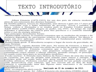 "AlbertEinstein:UmFísicoEntusiasta"
Albert Einstein (1879-1955) foi um dos pais da ciência moderna,
além de um entusiasta dos direitos humanos.
De família judaica, nasceu na Alemanha, mas deixou o país aos 17 anos por
não concordar com a linha militarista do governo. Viveu e estudou na
Suíça, voltou á Alemanha e se mudou para os Estados Unidos quando
Adolf Hitler (1889-1945) chegou ao poder, em 1933. Ao longo da vida,
defendeu a utilização da ciência para fins pacíficos e o controle mundial
sobre o uso da energia atômica.
Suas principais descobertas foram:
- Relatividade restrita: O cientista constatou que as medições do tempo e da
distância dependem do movimento relativo dos observadores. Na época, a
teoria não teve aplicação prática, mas hoje é fundamental para satélites,
GPS e outras tecnologias.
-Relatividade geral: A descoberta ocupou o lugar da teoria da gravidade, de
Isaac Newton
(91643-1727), vigente durante 250 anos. Na teoria de Einstein, a força da
gravidade é interpretada como um efeito da curvatura do espaço-tempo.
-Efeito fotoelétrico: Einstein constatou que a luz não era uma onda
contínua, como se pensava , mas pequenos conjuntos de fótons que
estimularam certos metais a liberar elétrons, gerando energia. O princípio
foi usado como base para as tecnologias modernas.
-Fissão nuclear: A fórmula mais famosa da física é fruto de uma das teorias
do cientista, em que ele propõe uma relação entre massa e energia. O
princípio pode ser usado tanto para gerar energia quanto para ser criar
bombas atômicas. Podemos concluir que Einstein foi um grande cientista,
onde desenvolveu suas ciências, que nos servem até os dias de hoje,
Einstein é considerado uma das figuras mais marcantes e de enorme
importância do século xx.
REFERÊNCIAS:
SITE: revistaescola.abril.com.br
/fundamental-2/ quem- foi -Albert-Einstein-ele-descobriu-694086.shtml
Realizado em 05 de novembro de 2015.
TEXTO INTRODUTÓRIO
 