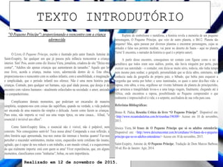 Realizado em 12 de novembro de 2015.
"O Pequeno Príncipe": proporcionando o reencontro com a criança
adormecida
O Livro, O Pequeno Príncipe, escrito e ilustrado pelo autor francês Antoine de
Saint-Exupéry, faz qualquer um que já passou pela infância reencontrar a criança
interior. Sim! Pois, assim como diz Jéssica Viera, jornalista, criadora do site "Deixe-me
contar", "Adultos são apenas crianças que aumentaram de tamanho." Aquele que ler
esse livro, acorda a criança, muitas vezes, adormecida dentro de si. Esta obra,
proporciona-nos o reencontro com os sonhos infantis, com a sensibilidade, a imaginação
e simplicidade, que o período infantil nos oferece. Não é uma mera história para
crianças. Contudo, para qualquer ser humano, seja qual idade possua, que deseja ir de
encontro com valores humanos - atualmente esfacelados na sociedade: o amor, amizade
e o companheirismo.
Complicamos demais momentos, que poderiam ser encarados de maneira
simplória, ocupamo-nos com coisas tão supérfluas, quando na verdade, a vida poderia
ser encarada de uma maneira tão simples e delicada. Assim como fazem as crianças.
Para estas, não importa se você usa uma roupa típica, ou uma casaca... Afinal, "o
essencial é invisível aos olhos".
Como Saint-Exupéry falou, o essencial não é visível, não é palpável, nem
concreto. Nós conseguimos senti-lo! Toca nossa alma! Comparada a essa reflexão, a
obra literária aqui apresentada, traz-nos outras tão intensas e bonitas quanto! Faz-nos
perceber e reacender sentimentos, muitas vezes, esquecidos neste cotidiano tão insano,
agitado, que é capaz de nos reduzir a um trabalho, a um mundo virtual, e a esquecermos
do que realmente importa: está com quem se ama! Viver experiências, que, em alguns
momentos, classificamos como "ninharias", bobas, ou sem importância.
Repleto de simbolismo e metáforas, a história revela a memória de um pequeno
personagem, O Pequeno Príncipe, que veio de outro planeta, o B612. Planeta tão
pequeno! Mas, após passear por diversos planetas e encontrar personagens, cujas as
atitudes e falas nos permite meditar, vai parar no deserto do Saara - aqui no planeta
Terra! E encontra, o narrador da história (o qual é o próprio autor).
A partir desse encontro, conseguimos ter contato com figuras como o rei -
acreditava que todos eram seus súditos, porém, não havia ninguém por perto, para
exercer sua autoridade - o contador, este dizia-se muito sério, todavia, não tinha tempo
nem mesmo para sonhar; o geógrafo, personalidade que se dizia sábio, entretanto, não
conhecia nada da geografia do próprio país; o bêbado, que bebia para esquecer a
vergonha que sentia por beber; e seres inanimados, os quais o autor deu-lhes vida: a
raposa, esta sábia, a rosa, orgulhoso ser vivente habitante do planeta do principezinho,
que arruinou a tranqüilidade levou-o a uma longa viagem, finalmente, chegando até à
África, onde encontrou a raposa, possibilitando ao Pequeno compreender o que
realmente é imprescindível à vida; e a serpente, auxiliadora de sua volta para casa.
Referênias Bibliográficas:
Bruno R. Pádua, Resenha Critica do livro “O Pequeno Príncipe”. Disponível em:
<http://www.recantodasletras.com.br/resenhas/196309> Acesso em 10 de novembro,
2015.
Jéssica Viera, 14 frases de O Pequeno Príncipe que só os adultos entenderão.
Disponível em: <http://www.deixemecontar.com.br/cotidiano/14-frases-de-o-pequeno-
principe-que-so-os-adultos-entenderao/> Acesso em 10 de novembro, 2015.
Saint-Exepéry, Antoine de, O Pequeno Príncipe; Tradução de Dom Marcos Barbosa.
50 ed. Rio de Janeiro: Agir, 2014.
TEXTO INTRODUTÓRIO
 