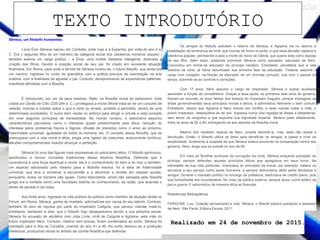 Sêneca, um filósofo humanista.
Lúcio Ênio Sêneca nasceu em Córdoba, onde hoje é a Espanha, por volta do ano 4 a.
C. Era o segundo filho de um membro da categoria social dos cavaleiros romanos (eques) -
também exercia um cargo público -, e Élvia, uma mulher bastante inteligente, dedicada a
criação dos filhos. Devido à posição social de seu pai, foi criado em excelente situação
financeira. Em Roma, para onde a família de Sêneca mudou-se, o futuro filósofo, que ainda era
um menino, ingressa no curso de gramática com a prática precoce de exercitação na arte
oratória, com a finalidade de agradar o pai. Contudo, decepcionando as expectativas paternas,
manifesta afinidade com a filosofia.
É introduzido, por um de seus mestres, Àtalo, na filosofia moral do estoicismo. Esta
criada por Zenão de Cítio (335-264 a. C.) privilegiava a moral (Moral trata-se de um conjunto de
valores, normas e noções sobre o que é certo ou errado, proibido e permitido, dentro de uma
determinada sociedade). O sumo bem reside no esforço para atingir a virtude e esta consiste
em viver segundo princípios de honestidade. No mundo romano, o estoicismo assumiu
características peculiares como o interesse quase predominante pela ética; redução do
interesse pelos problemas físicos e lógicos; difusão de preceitos como o amor ao próximo,
fraternidade universal, igualdade de todos os homens, etc. O conceito dessa filosofia, que se
preocupava com a vida moral e ética, exigia uma rigidez de costumes, autocontrole contínuo,
atitudes comportamentais visando alcançar a perfeição.
Sêneca foi uma das figuras mais expressivas do estoicismo latino. O filósofo aprimorou,
aprofundou e inovou conceitos tradicionais dessa doutrina filosófica. Defendia que a
consciência é uma força espiritual e moral, ela é o conhecimento do bem e do mal, e também,
um aspecto adicionado pelo mesmo para a filosofia estoica, foi a ideia de fraternidade
universal, que leva a condenar a escravidão e a abominar a divisão em classes sociais,
porquanto, todos os homens são iguais. Outra descoberta, ainda não pensada pela filosofia
grega era a vontade como uma faculdade distinta do conhecimento, da razão, que acarreta o
senso de pecado e da culpa.
Aos trinta anos, ingressa na vida pública da política como membro de atuação direta no
Fórum, em Roma. Sêneca, ganha de imediato, admiradores por causa do seu talento. Contudo,
também foi alvo de repulsa por parte do Imperador Calígula, que pensou mandar matá-lo,
entretanto, alertaram a este, que o filósofo logo desapareceria devido a sua péssima saúde.
Sêneca foi acusado de adultério com Júlia Lívila, irmã de Calígula e Agripina, esta mãe do
futuro imperador Nero. Contudo, mesmo sem provas, foram condenados ao exílio. Sêneca foi
mandado para a ílha de Córseha, vivendo do ano 41 a 49. No exílio dedicou-se a produção
intelectual, produzindo obras no âmbito da correte filosófica que defendia.
Os amigos do filósofo solicitam o retorno de Sêneca, e Agripina via no retorno a
reabilitação da lembrança da irmã, que morreu de fome no exílio, e que essa decisão captaria a
tolerância popular, perdoando-a pela a morte do noivo de Otávia, que queria esta como esposa
de seu filho. Além disso, pretendia promover Sêneca como preceptor, educador de Nero.
Concordou em tornar-se educador do príncipe herdeiro. Entretanto, percebera que a vida
libertina da corte, já havia desvirtuado sua primeira fase da educação. Todavia, assume o
cargo com coragem, na função de educador de um príncipe corrupto, que com o passar do
tempo, submete-se ao controle e correções.
Com 17 anos, Nero assume o cargo de Imperador. Sêneca e outros auxiliares
assumem a função de conselheiros. Graças a essa ajuda, os primeiros sete anos do governo,
fizeram-se recordar os anos felizes dos tempos do Imperador Augusto, porque impregnou às
áreas governamentais seus princípios morais e éticos, e administrou fielmente o bem comum.
Entretanto, depois que Agripina e Nero entram em conflito, e esse manda matar a mãe, o
jovem imperador, desequilibra-se de vez. Ingressa numa vida regrada às festas e bebedeiras,
sem temor da vergonha a que expunha sua dignidade imperial. Sêneca pede afastamento,
entre os anos de 62 e 65, entregando-se aos estudos da filosofia moral.
Mesmo tido recebido riqueza de Nero, propõe devolvê-la, mas, esse não aceita a
devolução. Então, o filósofo utiliza os bens para beneficiar os amigos, e passa a viver na
simplicidade. Acolhendo a suspeita de que Sêneca estava envolvido na conspiração contra seu
governo, Nero, exige que se suicide no ano de 65.
Em meio ao fervilhar suntuoso da corrupção da corte, Sêneca enquanto preceptor do
príncipe, sempre defendeu aqueles princípios éticos que apregoava em seus livros. Na
intimidade da sua vida particular, vivenciava os princípios da moral, por exemplo, tratava os
escravos a seu serviço como seres humanos, e sempre demonstrou afeto pelos familiares e
amigos. Durante o mandato político no encargo da prefeitura, desfrutava de crédito pleno, pois
sua honestidade era incontestável. No meio da política externa, sempre atuou como árbitro da
paz e guerra. E administrou de maneira ética as finanças.
Referências Bibliográficas
FERACINE, Luiz. Coleção pensamento e vida: Sêneca: o filósofo estoico preceptor e assessor
de Nero. São Paulo: Editora Escala, 2011.
Realizado em 24 de novembro de 2015.
TEXTO INTRODUTÓRIO
 