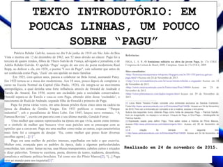 TEXTO INTRODUTÓRIO: EM
POUCAS LINHAS, UM POUCO
SOBRE “PAGU”
Realizado em 24 de novembro de 2015.
Patrícia Rehder Galvão, nasceu no dia 9 de junho de 1910 em São João da Boa
Vista e morreu em 12 de dezembro de 1962, aos 52 anos devido ao câncer. Pagu foi a
terceira de quatro irmãos, filhos de Thiers Galvão de França, advogado e jornalista, e de
Adélia Rehder Galvão. O apelido ‘Pagu’ surgiu de um erro do poeta modernista Raul
Bopp, ao dedicar a ela, em 1928, o poema "Coco de Pagu", vale salientar que antes de
ser conhecida como Pagu, ‘Zazá’ era seu apelido no meio familiar.
Em 1925, com quinze anos, passou a colaborar no Brás Jornal, assinando Patsy.
Em 1922 tornou-se a musa dos modernistas. Aos 18 anos, pouco depois de completar o
curso na Escola Normal da Capital (São Paulo, 1928), ela integra-se ao movimento
antropofágico, a qual detinha uma forte influência através de Oswald de Andrade e
Tarsila do Amaral. Em 1930, ocorre um escândalo para a sociedade conservadora:
Oswald separa-se de Tarsila e casa-se com Pagu, obtendo além desse ‘escândalo’, o
nascimento de Rudá de Andrade, segundo filho de Oswald e primeiro de Pagu.
Pagu foi presa várias vezes, em uma dessas prisões ficou cinco anos na cadeia na
época da ditadura de Getúlio Vargas. Em 1933 publicou o romance ‘‘Parque
industrial’’, sob o pseudônimo de Mara Lobo. Em 1945, lançou novo romance, ‘‘A
Famosa Revista’’, escrito em parceria com o seu último marido, Geraldo Ferraz.
Uma mulher que causou repercussões na época em que vivia, assim como tornou-
se o símbolo de mulher que buscava viver suas paixões sem se preocupar com as
opiniões que a cercavam. Pagu era uma mulher como todas as outras, cuja característica
mais forte foi a coragem de desejar: “Eu, como mulher que posso fazer diversas
escolhas agora [...][1]’’.
Pagu era uma mulher de paixões intensas, espelhadas em tudo o que escrevia.
Mulher esta, avançada para os padrões da época, dada a algumas particularidades
concebidas, tais como: fumar na rua, usar blusas transparentes, cabelos curtos e eriçados
e dizer palavrões. Tornou-se escritora, poeta, diretora de teatro, tradutora, desenhista,
jornalista e militante política brasileira. Tal como nos diz Plínio Marcos[2], “[...] Pagu
veio ao mundo para nos inquietar[3]”.
Referências:
HIGA, L. S. R.; O feminismo solitário na obra da jovem Pagu. In: 17o COLE -
Congresso de Leitura do Brasil, 2009, Campinas. Anais do 17o COLE, 2009.
Sites consultados:
<http://historiacontemporanea-mlopomo.blogspot.com.br/2011/03/patricia-galvao-
pagu.html<>Acesso em 24 de Novembro de 2015.
< http://www.revistadehistoria.com.br/secao/retrato/rebelde-e-engajada> Acesso em 24
de Novembro de 2015.
<http://www.saraivaconteudo.com.br/Entrevistas/Post/10408> Acesso em 24 de
Novembro de 2015.
<http://www.pliniomarcos.com/dados/origens.htm> Acesso em 29 de Novembro de
2015.
[1] Lúcia Maria Teixeira Furlani concede uma entrevista exclusiva ao Saraiva Conteúdo.
Fonte:http://www.saraivaconteudo.com.br/Entrevistas/Post/10408< Acesso em 24 de Novembro
de 2015. Para ver a entrevista por completo e ler a matéria, acesse o link acima.
Autora dos seguintes livros, obtendo Pagu como fonte de pesquisa: Pagu – Patrícia Galvão:
livre na imaginação, no espaço e no tempo; Croquis de Pagu; e Viva Pagu – fotobiografia de
Patrícia Galvão.
[2] Expressão usada para definir Pagu. Para saber sobre a história de Plínio Marcos,
acesse:<http://www.pliniomarcos.com/dados/origens.htm>. Acesso em 29 de Novembro de
2015.
[3] A citação foi retirada do seguinte link:
< http://www.saraivaconteudo.com.br/Entrevistas/Post/10408> Acesso em 24 de Novembro de
2015.
 
