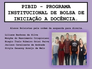 PIBID - PROGRAMAPIBID - PROGRAMA
INSTITUCIONAL DE BOLSA DEINSTITUCIONAL DE BOLSA DE
INICIAÇÃO A DOCÊNCIAINICIAÇÃO A DOCÊNCIA.
Alunos Bolsistas pela ordem da esquerda para direita.
Liliane Barbosa da Silva
Monyke do Nascimento Crispiniano
Biagio Ítalo Ribeiro Grisi Paiva
Jailson Cavalcante de Andrade
Sívyla Sauanny Araújo de Melo
 