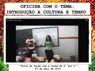 OFICINA COM O TEMA:
INTRODUÇÃO A CULTURA E TEMPO
“Turno da tarde com a turma do 6º Ano C.”
07 de maio de 2015.
 