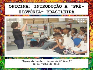 OFICINA: INTRODUÇÃO A “PRÉ-
HISTÓRIA” BRASILEIRA
“Turno da tarde – turma do 6º Ano C”
02 de junho de 2015.
 