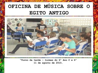 OFICINA DE MÚSICA SOBRE O
EGITO ANTIGO
“Turno da tarde – turmas do 6º Ano C e D”
11 de agosto de 2015.
 
