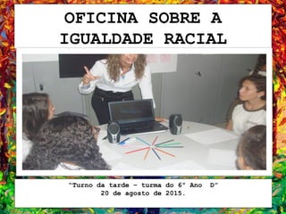 OFICINA SOBRE A
IGUALDADE RACIAL
“Turno da tarde – turma do 6º Ano D”
20 de agosto de 2015.
 
