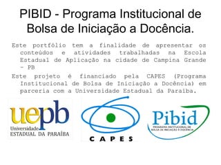 PIBID - Programa Institucional de
Bolsa de Iniciação a Docência.
Este portfólio tem a finalidade de apresentar os
conteúdos e atividades trabalhadas na Escola
Estadual de Aplicação na cidade de Campina Grande
– PB
Este projeto é financiado pela CAPES (Programa
Institucional de Bolsa de Iniciação a Docência) em
parceria com a Universidade Estadual da Paraíba.
 