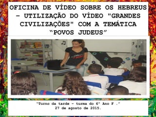 OFICINA DE VÍDEO SOBRE OS HEBREUS
– UTILIZAÇÃO DO VÍDEO "GRANDES
CIVILIZAÇÕES" COM A TEMÁTICA
“POVOS JUDEUS”
“Turno da tarde – turma do 6º Ano F .”
27 de agosto de 2015.
 