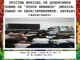 OFICINA MUSICAL DE QUADRINHOS
SOBRE OS “POVOS HEBREUS” (MÚSICA:
FARAÓ OU DEUS/INTERPRETE: SHIRLEY
CARVALHAES)
“Turno da tarde – turma do 6º Ano E”
01 de setembro de 2015.
 
