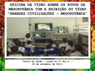OFICINA DE VÍDEO SOBRE OS POVOS DA
MESOPOTÂMIA COM A EXIBIÇÃO DO VÍDEO
"GRANDES CIVILIZAÇÕES – MESOPOTÂMIA”
“Turno da tarde – turma do 6º Ano D .”
24 de setembro de 2015.
 