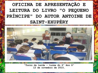 OFICINA DE APRESENTAÇÃO E
LEITURA DO LIVRO "O PEQUENO
PRÍNCIPE" DO AUTOR ANTOINE DE
SAINT-EXUPÉRY
“Turno da tarde – turma do 6º Ano D”
12 de novembro de 2015.
 
