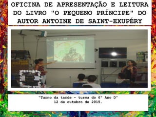 OFICINA DE APRESENTAÇÃO E LEITURA
DO LIVRO "O PEQUENO PRÍNCIPE" DO
AUTOR ANTOINE DE SAINT-EXUPÉRY
“Turno da tarde – turma do 6º Ano D”
12 de outubro de 2015.
 