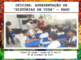 OFICINA: APRESENTAÇÃO DE
"HISTÓRIAS DE VIDA” – PAGU
“Turno da tarde – turma do 6º Ano F”
24 de novembro de 2015.
 