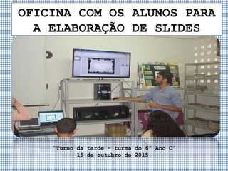 OFICINA COM OS ALUNOS PARA
A ELABORAÇÃO DE SLIDES
“Turno da tarde – turma do 6º Ano C”
15 de outubro de 2015.
 
