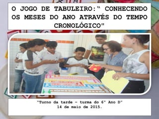 O JOGO DE TABULEIRO:“ CONHECENDO
OS MESES DO ANO ATRAVÉS DO TEMPO
CRONOLÓGICO"
“Turno da tarde – turma do 6º Ano D”
14 de maio de 2015.
 