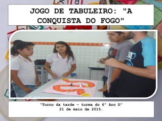 JOGO DE TABULEIRO: "A
CONQUISTA DO FOGO"
“Turno da tarde – turma do 6º Ano D”
21 de maio de 2015.
 