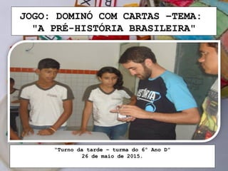 JOGO: DOMINÓ COM CARTAS –TEMA:
"A PRÉ-HISTÓRIA BRASILEIRA"
“Turno da tarde – turma do 6º Ano D”
26 de maio de 2015.
 