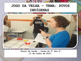 JOGO DA VELHA – TEMA: POVOS
INDÍGENAS
“Turno da tarde – turma do 6º Ano D”
11 de Junho de 2015.
 