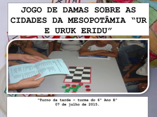 JOGO DE DAMAS SOBRE AS
CIDADES DA MESOPOTÂMIA “UR
E URUK ERIDU”
“Turno da tarde – turma do 6º Ano E”
07 de julho de 2015.
 